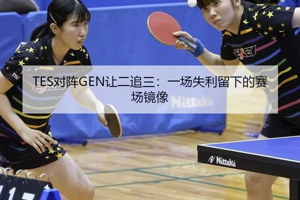 TES对阵GEN让二追三：一场失利留下的赛场镜像
